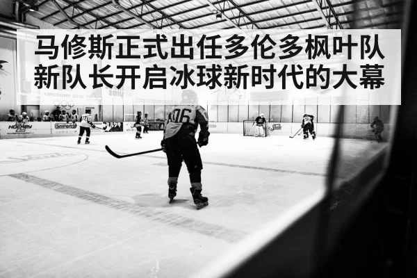 马修斯正式出任多伦多枫叶队新队长开启冰球新时代的大幕
