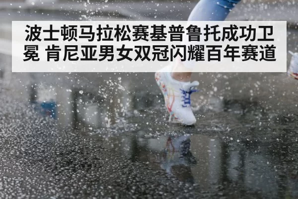波士顿马拉松赛基普鲁托成功卫冕 肯尼亚男女双冠闪耀百年赛道
