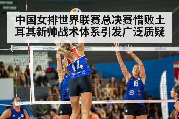 中国女排世界联赛总决赛惜败土耳其新帅战术体系引发广泛质疑