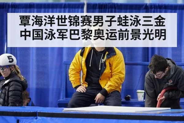 覃海洋世锦赛男子蛙泳三金 中国泳军巴黎奥运前景光明